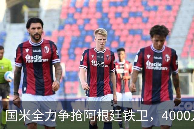 国米全力争抢阿根廷铁卫，4000万欧元先租后买，两大难题卡住交易